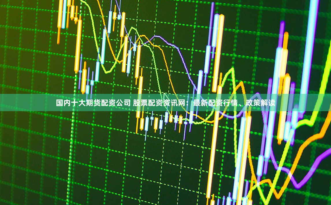 国内十大期货配资公司 股票配资资讯网：最新配资行情、政策解读
