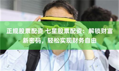 正规股票配资 七星股票配资：解锁财富新密码，轻松实现财务自由