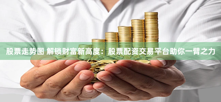 股票走势图 解锁财富新高度：股票配资交易平台助你一臂之力