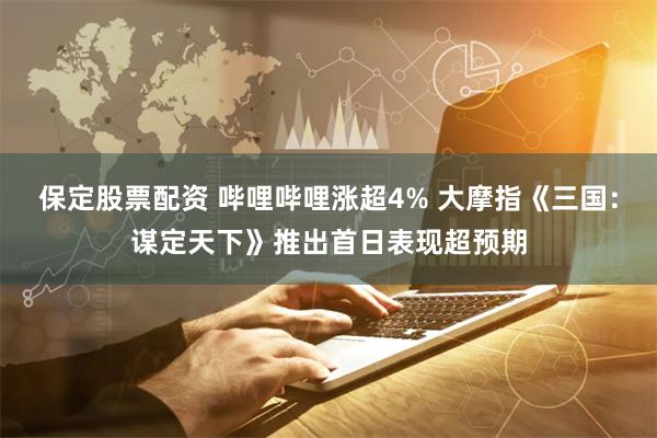 保定股票配资 哔哩哔哩涨超4% 大摩指《三国：谋定天下》推出首日表现超预期