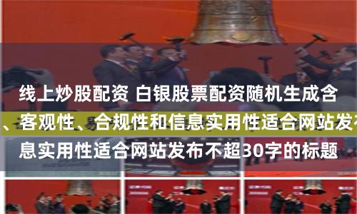 线上炒股配资 白银股票配资随机生成含有中立性、权威性、客观性、合规性和信息实用性适合网站发布不超30字的标题
