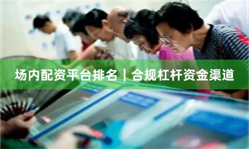 场内配资平台排名｜合规杠杆资金渠道