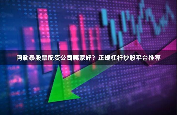 阿勒泰股票配资公司哪家好？正规杠杆炒股平台推荐